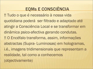 !! Tudo o que é necessário à nossa vida quotidiana poderá  ser filtrado e adaptado até atingir a Consciência Local e se transformar em dinâmica psico-afectiva gerando condutas. !! O Encéfalo transforma, assim, informações abstractas (Supra- Luminosas) em hologramas, i.é., imagens tridimensionais que representam a realidade, tal como a conhecemos  (objectivamente)  