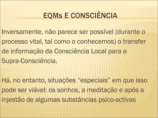 Inversamente, não parece ser possível (durante o processo vital, tal como o conhecemos) o transfer de informação da Consciência Local para a Supra-Consciência. Há, no entanto, situações “especiais” em que isso pode ser viável: os sonhos, a meditação e após a injestão de algumas substâncias psico-activas  