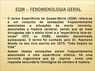 O termo Experiência de Quase-Morte (EQM) refere-se a um conjunto de sensações freqüentemente associadas a situações de morte iminente, associadas a hipóxia cerebral, sendo que as mais divulgadas são o efeito túnel e a "experiência fora-do-corpo" (EFC ou OOBE, também denominada autoscopia). O termo foi cunhado pelo Dr. Raymond Moody no seu livro escrito em 1975, "Vida Depois da Vida” Apesar destas sensações serem frequentemente associadas a uma experiência mística, há uma corrente organicista que as  explica  como uma resposta secundária fisiológica do cérebro à hipóxia.  