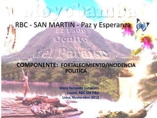 RBC - SAN MARTIN - Paz y Esperanza




COMPONENTE: FORTALECIMIENTO/INCIDENCIA
                POLITICA

             Mery Terrones Gutiérrez
                 Coord. RBC SM P&E
              Lima, Noviembre 2012
 
