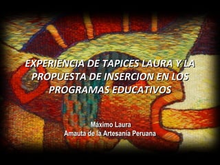 EXPERIENCIA DE TAPICES LAURA Y LA PROPUESTA DE INSERCION EN LOS PROGRAMAS EDUCATIVOS Máximo Laura Amauta de la Artesanía Peruana 