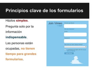 Principios clave de los formularios

Házlos simples.
Pregunta solo por la
información
indispensable.
Las personas están
ocupadas, no tienen
tiempo para grandes
formularios.
 