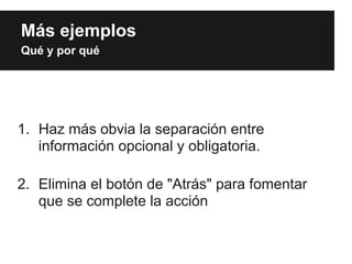 Más ejemplos
Qué y por qué




1. Haz más obvia la separación entre
   información opcional y obligatoria.

2. Elimina el botón de "Atrás" para fomentar
   que se complete la acción
 