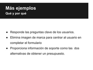 Más ejemplos
Qué y por qué




● Responde las preguntas clave de los usuarios.
● Elimina imagen de marca para centrar al usuario en
  completar el formulario
● Proporciona información de soporte como las dos
  alternativas de obtener un presupuesto.
 