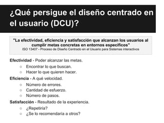 ¿Qué persigue el diseño centrado en
el usuario (DCU)?
 "La efectividad, eficiencia y satisfacción que alcanzan los usuarios al
           cumplir metas concretas en entornos específicos"
         ISO 13407 - Proceso de Diseño Centrado en el Usuario para Sistemas interactivos


Efectividad - Poder alcanzar las metas.
     ○     Encontrar lo que buscan.
     ○     Hacer lo que quieren hacer.
Eficiencia - A qué velocidad.
     ○     Número de errores.
     ○     Cantidad de esfuerzo.
     ○     Número de pasos.
Satisfacción - Resultado de la experiencia.
     ○     ¿Repetiría?
     ○     ¿Se lo recomendaría a otros?
 