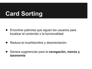 Card Sorting

● Encontrar patrones que siguen los usuarios para
   localizar el contenido o la funcionalidad

● Reduce la incertidumbre y desorientación

● Genera sugerencias para la navegación, menús y
   taxonomía
 