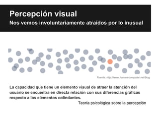 Percepción visual
Nos vemos involuntariamente atraídos por lo inusual




                                               Fuente: http://www.human-computer.net/blog


La capacidad que tiene un elemento visual de atraer la atención del
usuario se encuentra en directa relación con sus diferencias gráficas
respecto a los elementos colindantes.
                                    Teoría psicológica sobre la percepción
 