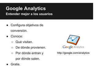 Google Analytics
Entender mejor a los usuarios


● Configura objetivos de
   conversión.
● Conoce:
   ○ Qué visitan.
   ○ De dónde provienen.
   ○ Por dónde entran y         http://google.com/analytics

      por dónde salen.
● Gratis.
 