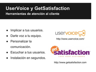 UserVoice y GetSatisfaction
Herramientas de atención al cliente




● Implicar a tus usuarios.
● Darle voz a tu equipo.
                                 http://www.uservoice.com/
● Personalizar la
   comunicación.
● Escuchar a tus usuarios.
● Instalación en segundos.
                               http://www.getsatisfaction.com
 