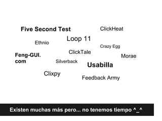 Five Second Test                 ClickHeat
                       Loop 11
         Ethnio
                                     Crazy Egg
                       ClickTale
 Feng-GUI.                                       Morae
 com              Silverback
                                Usabilla
             Clixpy
                               Feedback Army




Existen muchas más pero... no tenemos tiempo ^_^
 