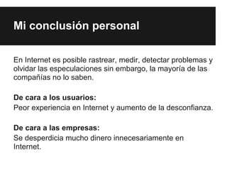 Mi conclusión personal

En Internet es posible rastrear, medir, detectar problemas y
olvidar las especulaciones sin embargo, la mayoría de las
compañías no lo saben.

De cara a los usuarios:
Peor experiencia en Internet y aumento de la desconfianza.

De cara a las empresas:
Se desperdicia mucho dinero innecesariamente en
Internet.
 