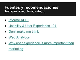 Fuentes y recomendaciones
Transparencias, libros, webs, ...


● Informe APEI
● Usability & User Experience 101
● Don't make me think
● Web Analytics
● Why user experience is more important than
   marketing
 