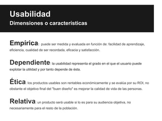 Usabilidad
Dimensiones o características


Empírica: puede ser medida y evaluada en función de: facilidad de aprendizaje,
eficiencia, cualidad de ser recordada, eficacia y satisfacción.



Dependiente: la usabilidad representa el grado en el que el usuario puede
explotar la utilidad y por tanto depende de ésta.



Ética: los productos usables son rentables económicamente y se evalúa por su ROI, no
obstante el objetivo final del "buen diseño" es mejorar la calidad de vida de las personas.



Relativa: un producto será usable si lo es para su audiencia objetiva, no
necesariamente para el resto de la población.
 