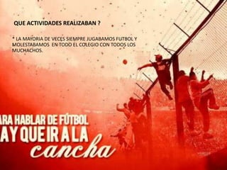 QUE ACTIVIDADES REALIZABAN ?

* LA MAYORIA DE VECES SIEMPRE JUGABAMOS FUTBOL Y
MOLESTABAMOS EN TODO EL COLEGIO CON TODOS LOS
MUCHACHOS.
 