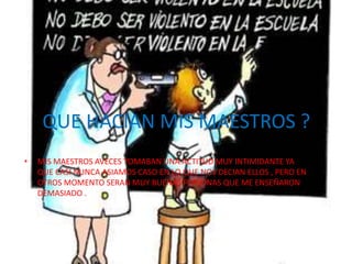 QUE HACIAN MIS MAESTROS ?
•   MIS MAESTROS AVECES TOMABAN UNA ACTITUD MUY INTIMIDANTE YA
    QUE CASI NUNCA ASIAMOS CASO EN LO QUE NOS DECIAN ELLOS , PERO EN
    OTROS MOMENTO SERAN MUY BUENAS PERSONAS QUE ME ENSEÑARON
    DEMASIADO .
 