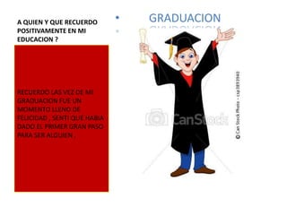 A QUIEN Y QUE RECUERDO        •   GRADUACION
POSITIVAMENTE EN MI
EDUCACION ?




RECUERDO LAS VEZ DE MI
GRADUACION FUE UN
MOMENTO LLENO DE
FELICIDAD , SENTI QUE HABIA
DADO EL PRIMER GRAN PASO
PARA SER ALGUIEN ,
 