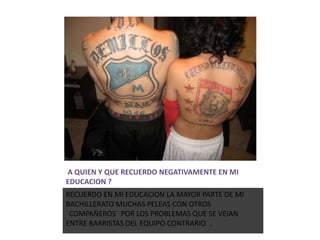 A QUIEN Y QUE RECUERDO NEGATIVAMENTE EN MI
EDUCACION ?
RECUERDO EN MI EDUCACION LA MAYOR PARTE DE MI
BACHILLERATO MUCHAS PELEAS CON OTROS
¨COMPAÑEROS¨ POR LOS PROBLEMAS QUE SE VEIAN
ENTRE BARRISTAS DEL EQUIPO CONTRARIO .
 