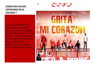 COMO ERA UN DIA
                            •   C*I*S*F
COTIDIANO EN EL
COLEGIO ?



* MI DIA EMPEZABA CON
UNA MADRUGADA BIEN
FEA, AL LLEGAR AL COLEGIO
MOLESTABA UN POCO EN LAS
CLASES , EN LOS DESCANSOS
LA MAYORIA DE VECES ERAN
PELEAS CON OTROS
BARRISTAS Y CASI SIEMPRE
NOS LLEVABAN A RECTORIA.
 