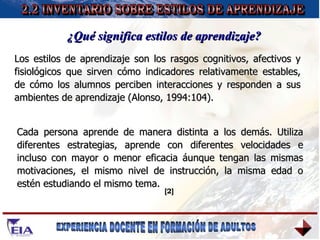 Los estilos de aprendizaje son los rasgos cognitivos, afectivos y fisiológicos que sirven cómo indicadores relativamente estables, de cómo los alumnos perciben interacciones y responden a sus ambientes de aprendizaje (Alonso, 1994:104). 2.2 INVENTARIO SOBRE ESTILOS DE APRENDIZAJE ¿Qué significa estilos de aprendizaje? Cada persona aprende de manera distinta a los demás. Utiliza diferentes estrategias, aprende con diferentes velocidades e incluso con mayor o menor eficacia áunque tengan las mismas motivaciones, el mismo nivel de instrucción, la misma edad o estén estudiando el mismo tema. [2] 