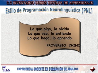 2.2 INVENTARIO SOBRE ESTILOS DE APRENDIZAJE Estilo de Programación Neurolínguística (PNL) VISUAL KINESTÉSICO AUDITIVO Los alumnos visuales aprenden mejor cuando leen o ven la información de alguna manera. EJEMPLO DE ACTIVIDADES: Ver, mirar, imaginar, leer, películas, dibujos, videos, mapas, carteles, diagramas, fotos, caricaturas, diapositivas, pinturas, exposiciones, tarjetas, telescopios, microscopios, bocetos. Los alumnos auditivos aprenden mejor cuando reciben explicaciones oralmente y cuando pueden hablar y explicar esa información a otras personas. EJEMPLO DE ACTIVIDADES: Escuchar, oir, cantar, ritmo, debates, discusiones, cintas audio, lecturas, hablar en público, telefonear, grupos pequeños, entrevistas. Se da cuando procesamos la información asociándola a nuestras sensaciones y movimientos, a nuestro cuerpo. EJEMPLO DE ACTIVIDADES: Tocar, mover, sentir, trabajo de campo, pintar, dibujar, bailar, laboratorio, hacer cosas, mostrar, reparar cosas. Lo que oigo, lo olvido Lo que veo, lo entiendo Lo que hago, lo aprendo PROVERBIO  CHINO 