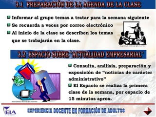 3.1  PREPARACIÓN DE LA AGENDA DE LA CLASE 3.2  ESPACIO SOBRE "ACTUALIDAD EMPRESARIAL" Informar al grupo temas a tratar para la semana siguiente Se recuerda a veces por correo electrónico Al inicio de la clase se describen los temas  que se trabajarán en la clase. Consulta, análisis, preparación y exposición de “noticias de carácter administrativo” El Espacio se realiza la primera clase de la semana, por espacio de 15 minutos aprox. Imagen tomada de Microsoft office, Corel Draw Imagen tomada de Microsoft office, Corel Draw 