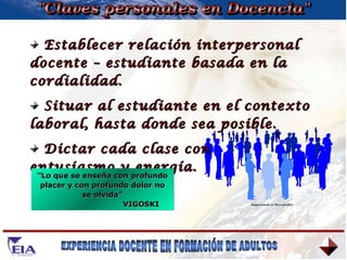 "Claves personales en Docencia" Establecer relación interpersonal docente – estudiante basada en la cordialidad. Situar al estudiante en el contexto laboral, hasta donde sea posible. Dictar cada clase con  entusiasmo y energía. “ Lo que se enseña con profundo placer y con profundo dolor no se olvida” VIGOSKI Imagen tomada de Microsoft office 