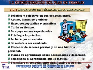 1.2 ESTRUCTURACIÓN DEL PLAN DE TRABAJO 1.2.1  DEFINICIÓN DE TÉCNICAS DE APRENDIZAJE Práctico y selectivo en sus conocimientos. Activo, dinámico y crítico. Hace, conceptualiza y transfiere. Cuida su tiempo.  Se apoya en sus experiencias. Privilegia lo práctico. Lo hace por su cuenta. Se resiste a ser cambiado. Poseedor de saberes previos y de una historia personal. Planea su aprendizaje sobre necesidades y desarrollo. Selecciona el aprendizaje que lo motiva. Transfiere el conocimiento significativo a su vida. Imagen tomada de Microsoft office  [2] 