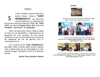 EDITORIAL
e hace realidad la primera edición de la
Revista Escolar Literaria “ALMA
PROGRESISTA”, una publicación
de mucha importancia e interés para los
lectores de la Institución Educativa “OJO DE TORO
ALTO” del caserío el Progreso Parte Alta, distrito de
JAYANCA, departamento de Lambayeque.
Editar una publicación cultural, donde los temas
de fondo son los sentimientos e imaginaciones de los
estudiantes del nivel secundario de esta humilde
Institución, ha sido una gran satisfacción, ya que ellos
han demostrado que por sus espíritus vibra la
creatividad literaria.
Con la publicación de “ALMA PROGRESISTA”
aspiramos a llenar en nuestro medio, un gran y sensible
vacío, al mismo tiempo que nos reafirmamos en la firme
voluntad de seguir trabajando en bien de la educación
peruana.
Martha Julissa Santamaria Samamé
Datitos…
El periódico mural de la Institución Educativa “OJO DE TORO
ALTO”, también lleva el nombre de nuestra revista.
En el Concurso de Comprensión Lectora del nivel secundario, los
ganadores fueron: Elizabeth Quevedo Cabrejos (1º Puesto) y José Eduardo
Huamán Muñoz (2º Puesto).
En el I Concurso de Declamación Escolar en el nivel secundario, los ganadores
fueron: Katia Melissa Ticona Guevara (1º Puesto), Thalía Quevedo Cabrejos (2º Puesto)
y Yubel Pérez Gonzales (3º Puesto).
S
 