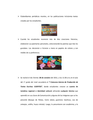  Elaborábamos periódicos murales, en las publicaciones incluíamos textos
creados por los estudiantes.
 Cuando los estudiantes reunieron más de diez creaciones literarias,
elaboraron sus poemarios personales, seleccionando los poemas que más les
gustaban. Los decoraron e hicieron a mano en papeles de colores y con
moldes de su preferencia.
 Se realizó el día Viernes 28 de octubre del 2011, a las 11:30 a.m, en el aula
del 1° grado del nivel secundario el “I Concurso Interno de Producción de
Textos Escritos: CUENTOS”, donde estudiantes crearon un cuento de
temática regional e identidad cultural utilizando cualquier técnica que
aprendió en sus clases de Comunicación y algunas de las imágenes que se les
presentó (Bosque de Pómac, Cerro Jotoro, guerreros mochicas, oso de
anteojos, ardilla, huaco retrato). Luego, lo presentaron con seudónimo, y lo
 
