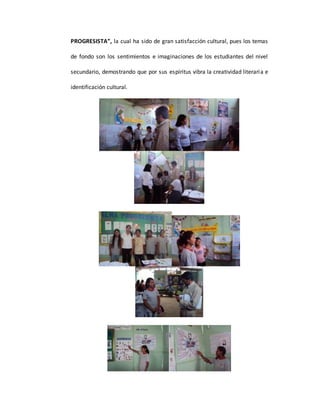 PROGRESISTA”, la cual ha sido de gran satisfacción cultural, pues los temas
de fondo son los sentimientos e imaginaciones de los estudiantes del nivel
secundario, demostrando que por sus espíritus vibra la creatividad literaria e
identificación cultural.
 