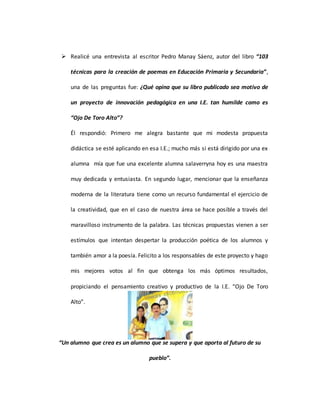  Realicé una entrevista al escritor Pedro Manay Sáenz, autor del libro “103
técnicas para la creación de poemas en Educación Primaria y Secundaria”,
una de las preguntas fue: ¿Qué opina que su libro publicado sea motivo de
un proyecto de innovación pedagógica en una I.E. tan humilde como es
“Ojo De Toro Alto”?
Él respondió: Primero me alegra bastante que mi modesta propuesta
didáctica se esté aplicando en esa I.E.; mucho más si está dirigido por una ex
alumna mía que fue una excelente alumna salaverryna hoy es una maestra
muy dedicada y entusiasta. En segundo lugar, mencionar que la enseñanza
moderna de la literatura tiene como un recurso fundamental el ejercicio de
la creatividad, que en el caso de nuestra área se hace posible a través del
maravilloso instrumento de la palabra. Las técnicas propuestas vienen a ser
estímulos que intentan despertar la producción poética de los alumnos y
también amor a la poesía. Felicito a los responsables de este proyecto y hago
mis mejores votos al fin que obtenga los más óptimos resultados,
propiciando el pensamiento creativo y productivo de la I.E. “Ojo De Toro
Alto”.
“Un alumno que crea es un alumno que se supera y que aporta al futuro de su
pueblo”.
 