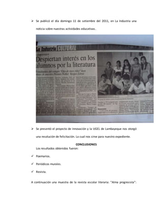 Se publicó el día domingo 11 de setiembre del 2011, en La Industria una
noticia sobre nuestras actividades educativas.
 Se presentó el proyecto de innovación y la UGEL de Lambayeque nos otorgó
una resolución de felicitación. La cual nos sirve para nuestro expediente.
CONCLUSIONES
Los resultados obtenidos fueron:
 Poemarios.
 Periódicos murales.
 Revista.
A continuación una muestra de la revista escolar literaria: “Alma progresista”:
 