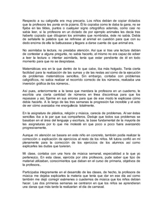 Respecto a su caligrafía era muy precaria. Los niños debían de copiar dictados
que la profesora les ponía en la pizarra. Él lo copiaba como le daba la gana, no se
fijaba en las tildes, puntos o cualquier signo ortográfico además, como casi no
sabía leer, si la profesora en un dictado de por ejemplo animales les decía tras
haberlo copiado que dibujaran los animales que nombraba, éste no sabía. Debía
de señalarle la palabra que se refiriese al animal en cuestión para que con su
dedo encima de ella la balbucease y llegara a darse cuenta de que animal era.
No asimilaba la lectura, no prestaba atención. Así que si tras una lectura debían
de contestar a alguna pregunta, no sabía hacerlo, el mismo no era capaz de volver
a leer la lectura o intentar asimilarla, tenía que estar pendiente de él en todo
momento para que no se despistase.
Matemáticas era en la que dentro de lo que cabe, iba más holgado. Tenía cierta
facilidad para la realización de las sumas y de las restas así como de la ejecución
de problemas matemáticos sencillos. Sin embargo, contaba con problemas
caligráficos, no sabia realizar el recorrido correcto de los números, realizaba una
inversión gráfica de los números..
Así pues, anteriormente a la tarea que mandara la profesora en un cuaderno, le
escribía una cierta cantidad de números en línea discontinua para que los
repasase y así, fijarme en sus errores para que de ese modo le explicase cómo
debía hacerlo. A lo largo de las tres semanas la progresión fue increíble y el acto
de ver cómo avanzaba me enorgullecía totalmente.
En la asignatura de plástica, religión y música, carecía de problemas. Al ser éstas
sencillas iba a la par que sus compañeros. Deduje que todos sus problemas se
basaban en el área del lenguaje y escritura, la base fundamental de la mayoría de
las asignaturas por lo que me molesté en que poco a poco fuera avanzando
progresivamente.
Aunque mi atención se basara en este niño en concreto, también podía realizar la
corrección o explicación de ejercicios al resto de los niños. Mi tutora confió en mí
plenamente para la corrección de los ejercicios de los alumnos así como
explicarles las dudas que tuvieran.
Mi clase, contaba con una hora de música semanal, especialidad a la que yo
pertenezco. En esta clase, ejercida por otra profesora, pude saber que tipo de
material utilizaban, conocimientos que daban en el curso de primaria, objetivos de
la profesora..
Participaba íntegramente en el desarrollo de las clases, de hecho, la profesora de
música me dejaba explicarles la materia que tenía que dar en ese día así como
también me dejó corregir exámenes o cuadernos de música que los niños debían
hacer. Las dos primeras semanas se centraron en que los niños se aprendieran
una danza que más tarde la realizarían el día de carnaval.
 