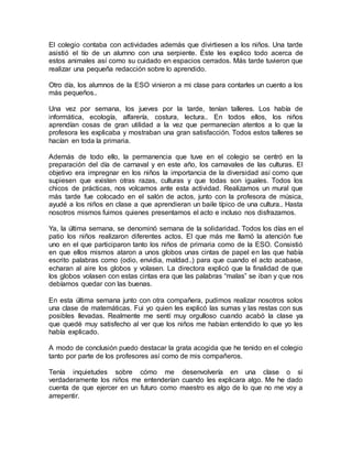 El colegio contaba con actividades además que divirtiesen a los niños. Una tarde
asistió el tío de un alumno con una serpiente. Éste les explico todo acerca de
estos animales así como su cuidado en espacios cerrados. Más tarde tuvieron que
realizar una pequeña redacción sobre lo aprendido.
Otro día, los alumnos de la ESO vinieron a mi clase para contarles un cuento a los
más pequeños..
Una vez por semana, los jueves por la tarde, tenían talleres. Los había de
informática, ecología, alfarería, costura, lectura.. En todos ellos, los niños
aprendían cosas de gran utilidad a la vez que permanecían atentos a lo que la
profesora les explicaba y mostraban una gran satisfacción. Todos estos talleres se
hacían en toda la primaria.
Además de todo ello, la permanencia que tuve en el colegio se centró en la
preparación del día de carnaval y en este año, los carnavales de las culturas. El
objetivo era impregnar en los niños la importancia de la diversidad así como que
supiesen que existen otras razas, culturas y que todas son iguales. Todos los
chicos de prácticas, nos volcamos ante esta actividad. Realizamos un mural que
más tarde fue colocado en el salón de actos, junto con la profesora de música,
ayudé a los niños en clase a que aprendieran un baile típico de una cultura.. Hasta
nosotros mismos fuimos quienes presentamos el acto e incluso nos disfrazamos.
Ya, la última semana, se denominó semana de la solidaridad. Todos los días en el
patio los niños realizaron diferentes actos. El que más me llamó la atención fue
uno en el que participaron tanto los niños de primaria como de la ESO. Consistió
en que ellos mismos ataron a unos globos unas cintas de papel en las que había
escrito palabras como (odio, envidia, maldad..) para que cuando el acto acabase,
echaran al aire los globos y volasen. La directora explicó que la finalidad de que
los globos volasen con estas cintas era que las palabras “malas” se iban y que nos
debíamos quedar con las buenas.
En esta última semana junto con otra compañera, pudimos realizar nosotros solos
una clase de matemáticas. Fui yo quien les explicó las sumas y las restas con sus
posibles llevadas. Realmente me sentí muy orgulloso cuando acabó la clase ya
que quedé muy satisfecho al ver que los niños me habían entendido lo que yo les
había explicado.
A modo de conclusión puedo destacar la grata acogida que he tenido en el colegio
tanto por parte de los profesores así como de mis compañeros.
Tenía inquietudes sobre cómo me desenvolvería en una clase o si
verdaderamente los niños me entenderían cuando les explicara algo. Me he dado
cuenta de que ejercer en un futuro como maestro es algo de lo que no me voy a
arrepentir.
 