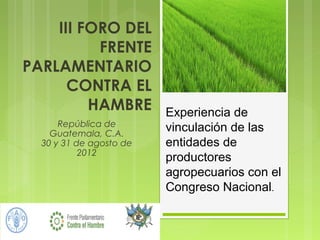 III FORO DEL
          FRENTE
PARLAMENTARIO
      CONTRA EL
         HAMBRE          Experiencia de
      República de       vinculación de las
    Guatemala, C.A.
  30 y 31 de agosto de   entidades de
           2012
                         productores
                         agropecuarios con el
                         Congreso Nacional.
 