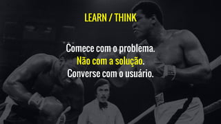 LEARN / THINK
Comece com o problema.
Não com a solução.
Converse com o usuário.
 