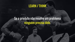 LEARN / THINK
Se o produto não resolve um problema
ninguém precisa dele.
 