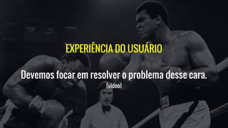 EXPERIÊNCIA DO USUÁRIO
Devemos focar em resolver o problema desse cara.
(vídeo)
 