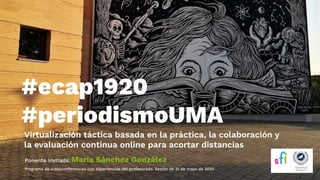 Virtualización táctica basada en la práctica, la colaboración y
la evaluación continua online para acortar distancias
#ecap1920
#periodismoUMA
Ponente invitada: María Sánchez González
Programa de videoconferencias con experiencias del profesorado. Sesión de 21 de mayo de 2020
 