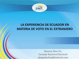 LA EXPERIENCIA DE ECUADOR EN
MATERIA DE VOTO EN EL EXTRANJERO
Roxana Silva Ch.
Consejo Nacional Electoral
abogadasilva@hotmail.com
 