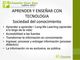 APRENDER Y ENSEÑAR CON
            TECNOLOGIA
      Sociedad del conocimiento
• Aprender a aprender / Long-life Learning (aprender
  a lo largo de la vida)
• Accesibilidad a las fuentes
• Transformar la información en conocimiento
• Ingresar, procesar y entregar información (proceso
  didáctico)
• La información no es exclusiva, es pública.
 