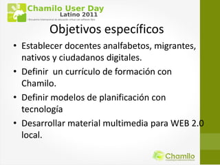 Objetivos específicos
• Establecer docentes analfabetos, migrantes,
  nativos y ciudadanos digitales.
• Definir un currículo de formación con
  Chamilo.
• Definir modelos de planificación con
  tecnología
• Desarrollar material multimedia para WEB 2.0
  local.
 