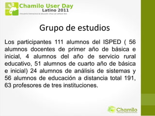 Grupo de estudios
Los participantes 111 alumnos del ISPED ( 56
alumnos docentes de primer año de básica e
inicial, 4 alumnos del año de servicio rural
educativo, 51 alumnos de cuarto año de básica
e inicial) 24 alumnos de análisis de sistemas y
56 alumnos de educación a distancia total 191,
63 profesores de tres instituciones.
 
