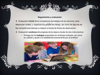 Seguimiento y evaluación

 Evaluación inicial de la competencia tecnológica de los alumnos, para
diferenciar niveles, y organizar los grupos de trabajo, así como de algunas de
las competencias básicas a mejorar a través de fichas de observación.

 Evaluación continúa del progreso de la clase a través de dos instrumentos:
      • Entrega de los trabajos propuestos en el tiempo indicado, así como
        su calidad y ajuste a lo establecido previamente por el profesor
 