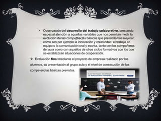 • Observación del desarrollo del trabajo colaborativo, prestando
        especial atención a aquellas variables que nos permitan medir la
        evolución de las competencias básicas que pretendemos mejorar,
        como son por ejemplo la innovación y creatividad, el trabajo en
        equipo o la comunicación oral y escrita, tanto con los compañeros
        del aula como con aquellos de otros ciclos formativos con los que
        se establezcan situaciones de cooperación.
 Evaluación final mediante el proyecto de empresa realizado por los
alumnos, su presentación al grupo aula y el nivel de consecución de las
competencias básicas previstas.
 