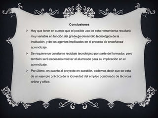Conclusiones

 Hay que tener en cuenta que el posible uso de esta herramienta resultará
   muy variable en función del grado de desarrollo tecnológico de la
   institución, y de los agentes implicados en el proceso de enseñanza-
   aprendizaje.

 Se requiere un constante reciclaje tecnológico por parte del formador, pero
   también será necesario motivar al alumnado para su implicación en el
   aprendizaje.

 Por último, en cuanto al proyecto en cuestión, podemos decir que se trata
   de un ejemplo práctico de la idoneidad del empleo combinado de técnicas
   online y office.
 