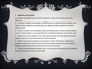  Objetivos del proyecto:
Los objetivos generales que se pretenden alcanzar a través de este proyecto son los
siguientes:
 Promover el espíritu emprendedor y la innovación en nuestros alumnos, dotando a los
alumnos de las estrategias necesarias para ser capaces de llevar adelante una idea de
negocio propia.
 Poner en práctica una metodología mixta de enseñanza que combine la presencialidad
con la no presencialidad, y que desarrolle tanto competencias técnicas como de tipo social.
 Simular entornos de trabajo en red, tanto dentro del aula, entre las distintas empresas
creadas, como con otros alumnos de otros ciclos formativos.
 Romper las barreras asociadas al aula-espacio, horario clase-tiempo, elaborando y
poniendo al alcance de nuestros alumnos las herramientas necesarias para que puedan
trabajar y comunicarse tanto de manera sincronía como asíncrona.
 Probar una metodología de trabajo nueva, y en principio más motivadora para nuestros
alumnos y cercana al mundo real del trabajo.
 