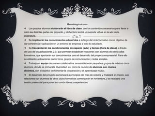 Metodología de aula
   Los propios alumnos elaborarán el libro de clase, con los contenidos necesarios para llevar a
cabo las distintas partes del proyecto, y dicho libro tendrá un soporte virtual en la wiki de la
asignatura.
   Se implicarán los conocimientos adquiridos a lo largo del ciclo formativo con el objetivo de
dar coherencia y aplicación en un entorno de empresa a todo lo estudiado.
   Se trascenderán los condicionantes de espacio (aula) y tiempo (hora de clase), a través
del uso de las aplicaciones 2.0, que permiten establecer relaciones con alumnos de otros ciclos
formativos, que aportarán sus conocimientos para el desarrollo del proyecto empresarial. Para ello
se utilizarán aplicaciones como foros, grupos de comunicación y redes sociales.
   Trabajo en equipo de manera colaborativa: se establecerán pequeños grupos de máximo cinco
alumnos, donde se primará la diversidad, así como la reunión de alumnos con niveles
distintos, con el objetivo de fomentar la cooperación y el aprendizaje mutuo.
   El desarrollo del proyecto comenzará a principios del mes de octubre y finalizará en marzo. Las
relaciones con alumnos de otros ciclos formativos comenzarán en noviembre, y se realizará una
sesión presencial para poner en común ideas y experiencias.
 