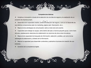 Competencias básicas

   Iniciativa e innovación a través de la selección de una idea de negocio y la realización de un
proyecto de empresa propio.

   Desarrollo de la capacidad creativa, tanto en la elección del negocio, como en el desarrollo de
sus distintos componentes (plan de marketing, página web, financiación, etc.).

   Mejora de las estrategias de comunicación, tanto a nivel oral como escrito.

   Capacidad para trabajar en equipo, tanto dentro del aula a nivel de pequeño grupo, como fuera
del aula, estableciendo relaciones de colaboración con alumnos de otros ciclos formativos.

   Mejora de la capacidad de búsqueda de información, selección y análisis, así como de las
estrategias de elaboración y síntesis de la información.

   Mejorar la capacidad para desarrollar contenidos y aplicarlos al proceso de creación de una
empresa.

   Aumento de la competencia digital.
 