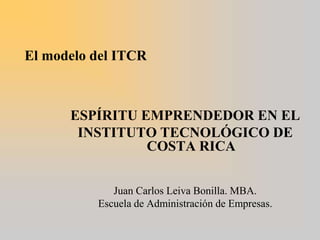 El modelo del ITCR   ESPÍRITU EMPRENDEDOR EN EL  INSTITUTO TECNOLÓGICO DE COSTA RICA     Juan Carlos Leiva Bonilla. MBA. Escuela de Administración de Empresas.   